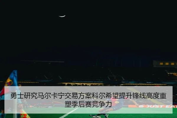 勇士研究马尔卡宁交易方案科尔希望提升锋线高度重塑季后赛竞争力